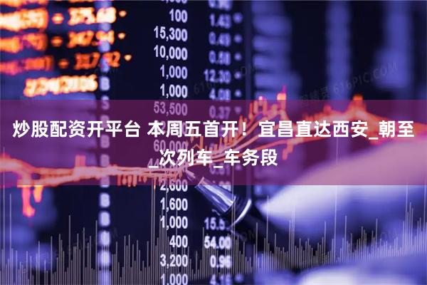 炒股配资开平台 本周五首开！宜昌直达西安_朝至_次列车_车务段