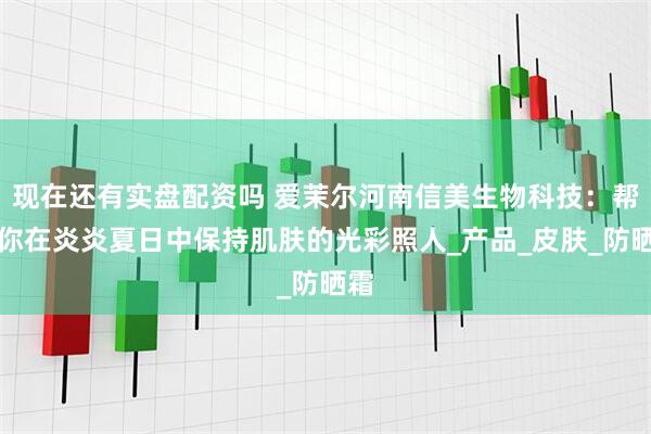 现在还有实盘配资吗 爱茉尔河南信美生物科技：帮助你在炎炎夏日中保持肌肤的光彩照人_产品_皮肤_防晒霜