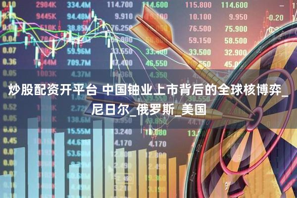炒股配资开平台 中国铀业上市背后的全球核博弈_尼日尔_俄罗斯_美国