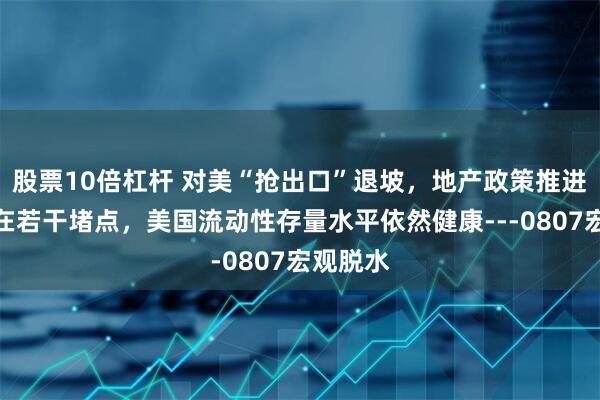 股票10倍杠杆 对美“抢出口”退坡，地产政策推进中仍存在若干堵点，美国流动性存量水平依然健康---0807宏观脱水