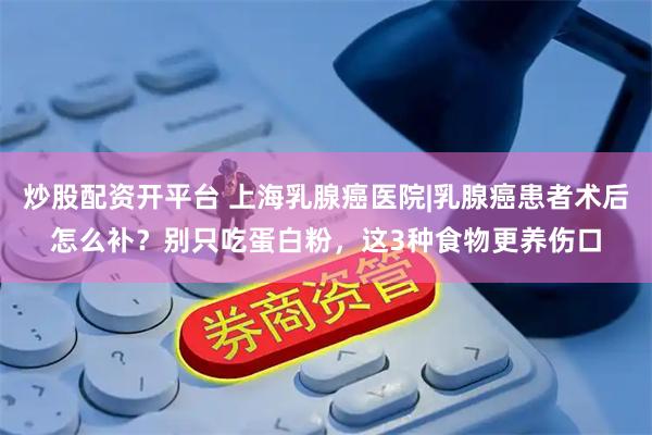 炒股配资开平台 上海乳腺癌医院|乳腺癌患者术后怎么补？别只吃蛋白粉，这3种食物更养伤口