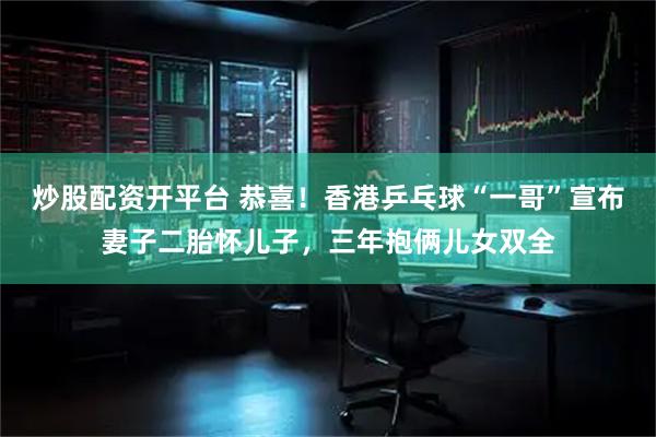 炒股配资开平台 恭喜！香港乒乓球“一哥”宣布妻子二胎怀儿子，三年抱俩儿女双全