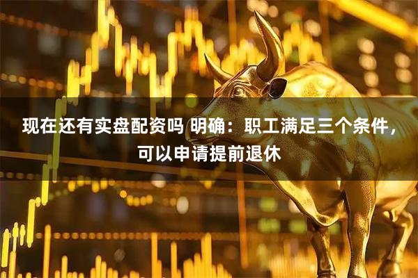 现在还有实盘配资吗 明确：职工满足三个条件，可以申请提前退休