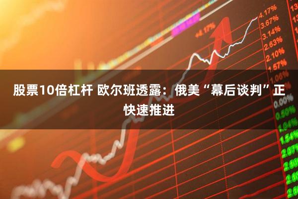 股票10倍杠杆 欧尔班透露：俄美“幕后谈判”正快速推进