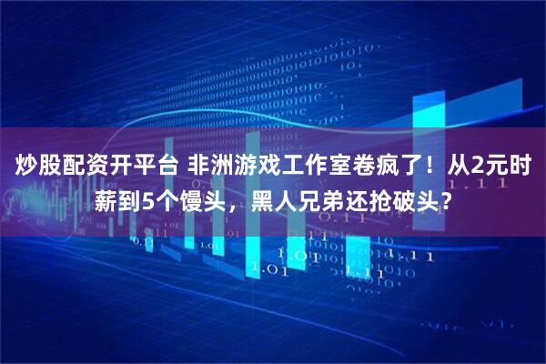 炒股配资开平台 非洲游戏工作室卷疯了！从2元时薪到5个馒头，黑人兄弟还抢破头？