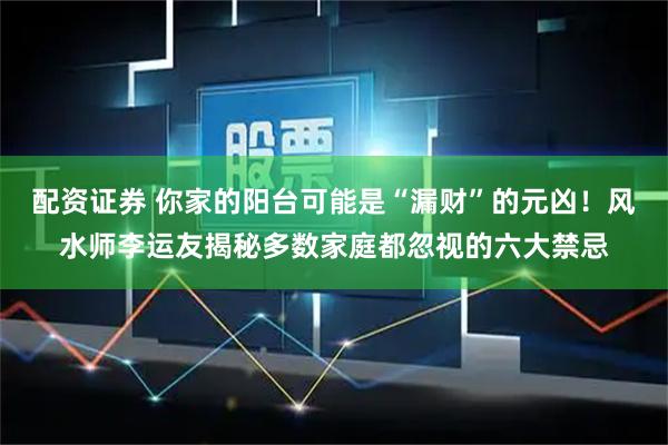 配资证券 你家的阳台可能是“漏财”的元凶！风水师李运友揭秘多数家庭都忽视的六大禁忌