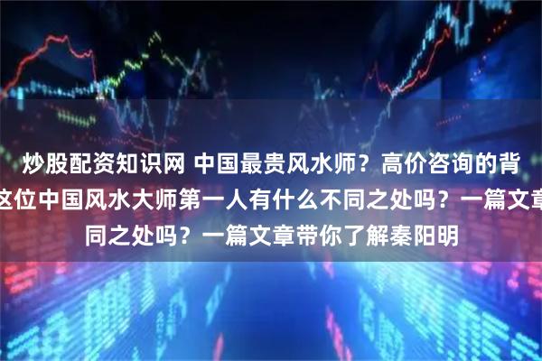 炒股配资知识网 中国最贵风水师？高价咨询的背后是什么原因？这位中国风水大师第一人有什么不同之处吗？一篇文章带你了解秦阳明