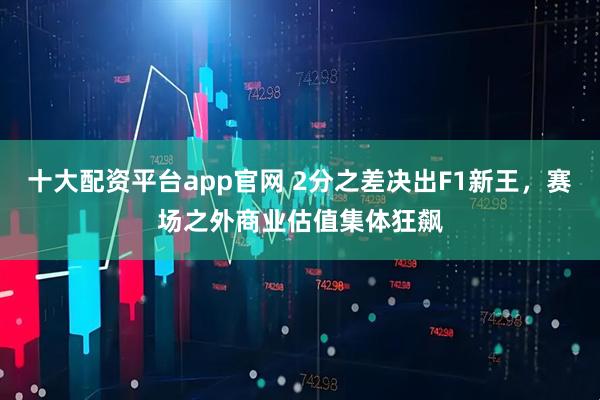 十大配资平台app官网 2分之差决出F1新王,赛场之外商业估值集体狂飙